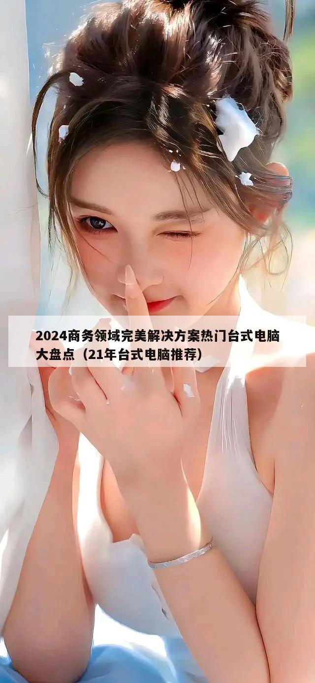 2024商务领域完美解决方案热门台式电脑大盘点（21年台式电脑推荐）