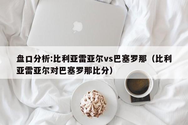 盘口分析:比利亚雷亚尔vs巴塞罗那（比利亚雷亚尔对巴塞罗那比分）