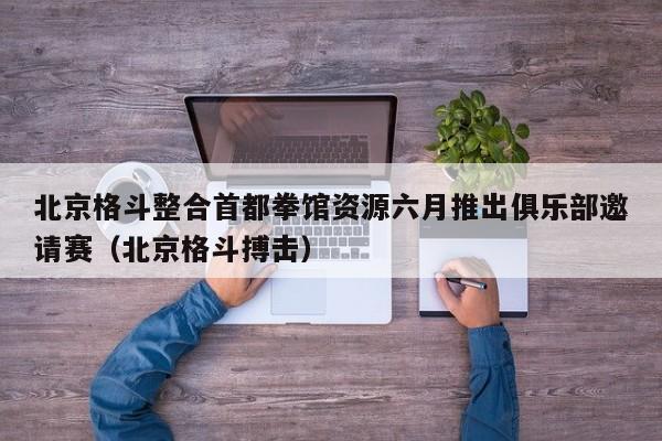 北京格斗整合首都拳馆资源六月推出俱乐部邀请赛（北京格斗搏击）