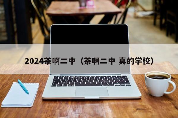 2024茶啊二中（茶啊二中 真的学校）