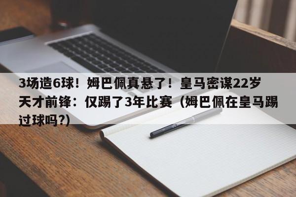 3场造6球！姆巴佩真悬了！皇马密谋22岁天才前锋：仅踢了3年比赛（姆巴佩在皇马踢过球吗?）