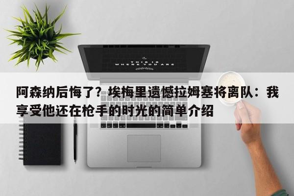 阿森纳后悔了？埃梅里遗憾拉姆塞将离队：我享受他还在枪手的时光的简单介绍