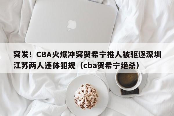 突发！CBA火爆冲突贺希宁推人被驱逐深圳江苏两人违体犯规（cba贺希宁绝杀）