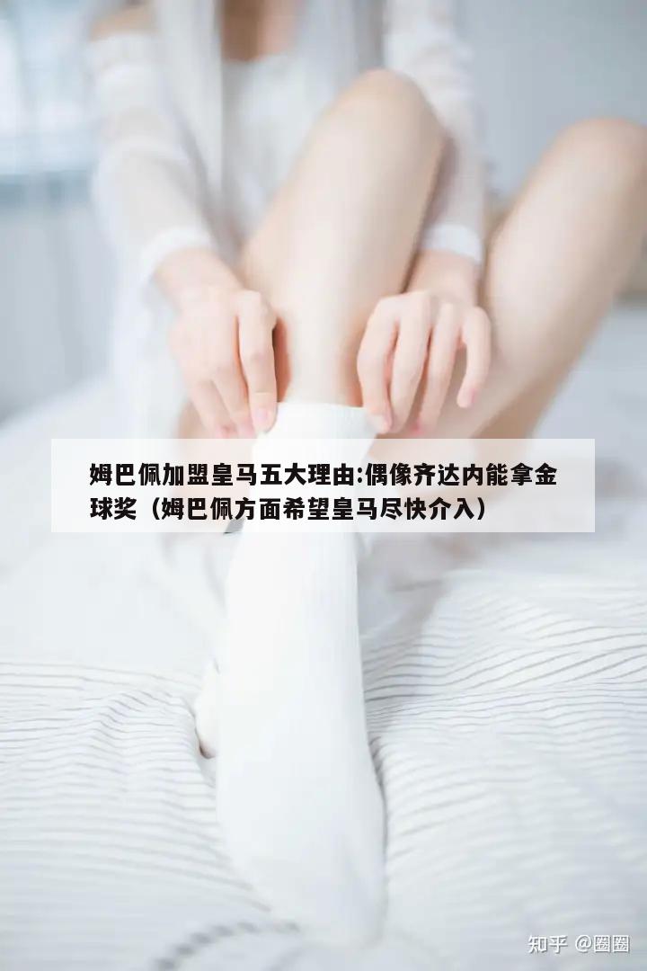 姆巴佩加盟皇马五大理由:偶像齐达内能拿金球奖（姆巴佩方面希望皇马尽快介入）