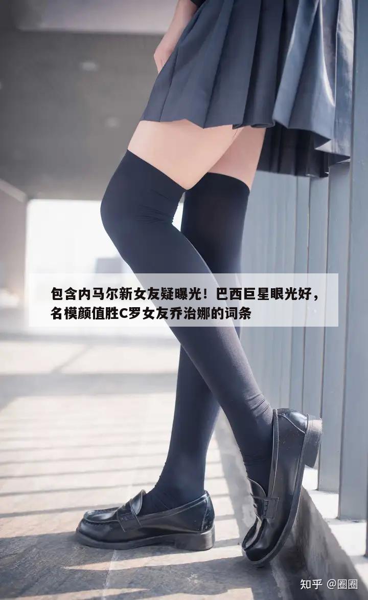 包含内马尔新女友疑曝光！巴西巨星眼光好，名模颜值胜C罗女友乔治娜的词条