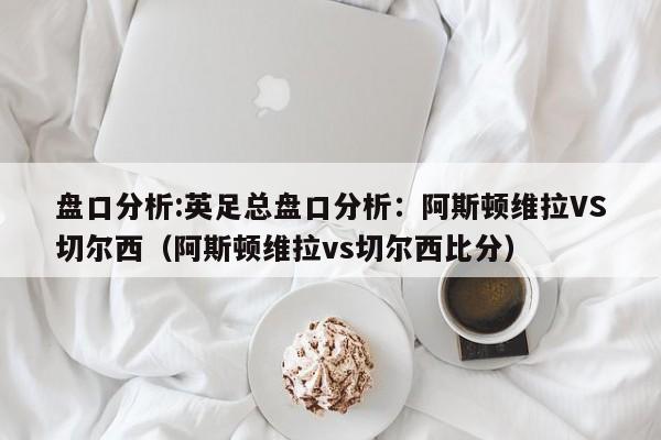 盘口分析:英足总盘口分析：阿斯顿维拉VS切尔西（阿斯顿维拉vs切尔西比分）